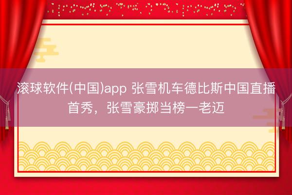 滚球软件(中国)app 张雪机车德比斯中国直播首秀，张雪豪掷当榜一老迈