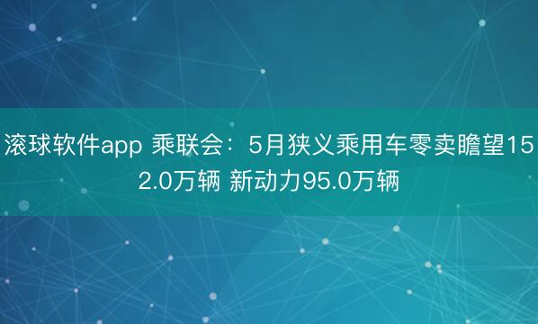 滚球软件app 乘联会：5月狭义乘用车零卖瞻望152.0万辆 新动力95.0万辆