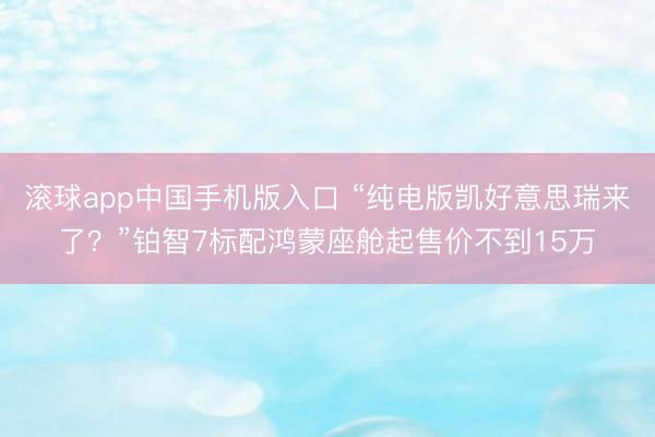 滚球app中国手机版入口 “纯电版凯好意思瑞来了？”铂智7标配鸿蒙座舱起售价不到15万