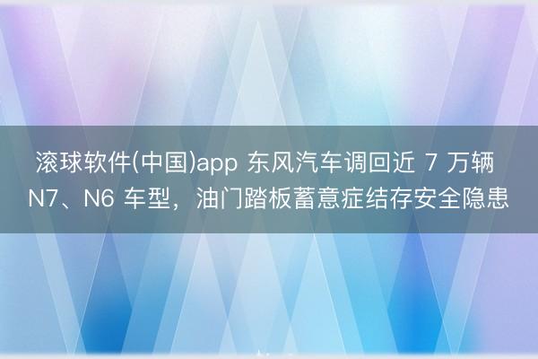 滚球软件(中国)app 东风汽车调回近 7 万辆 N7、N6 车型，油门踏板蓄意症结存安全隐患