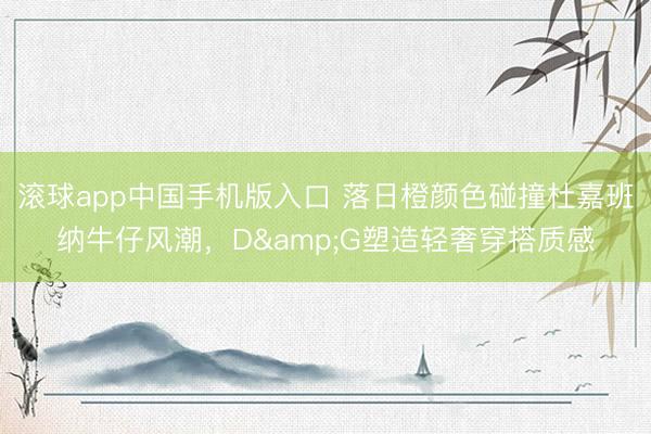 滚球app中国手机版入口 落日橙颜色碰撞杜嘉班纳牛仔风潮，D&G塑造轻奢穿搭质感