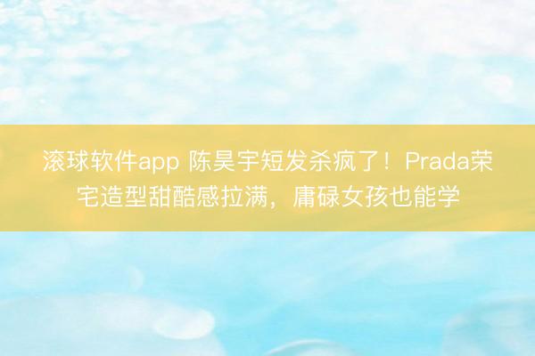 滚球软件app 陈昊宇短发杀疯了！Prada荣宅造型甜酷感拉满，庸碌女孩也能学