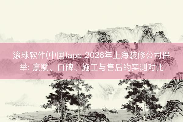 滚球软件(中国)app 2026年上海装修公司保举: 禀赋、口碑、施工与售后的实测对比
