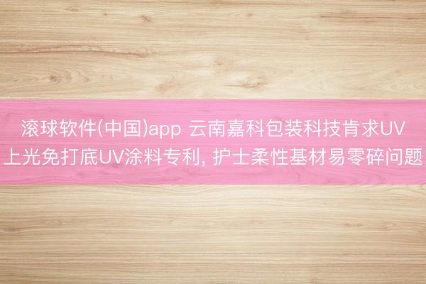 滚球软件(中国)app 云南嘉科包装科技肯求UV上光免打底UV涂料专利， 护士柔性基材易零碎问题