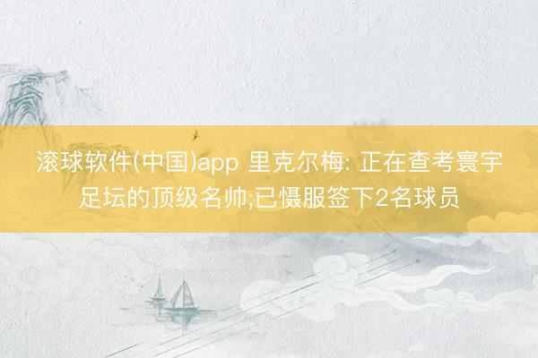 滚球软件(中国)app 里克尔梅: 正在查考寰宇足坛的顶级名帅;已慑服签下2名球员