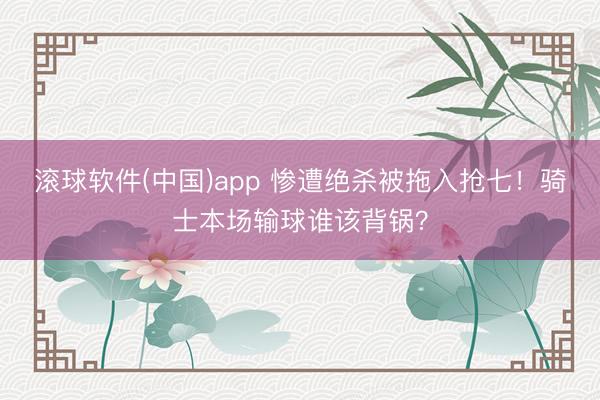 滚球软件(中国)app 惨遭绝杀被拖入抢七！骑士本场输球谁该背锅？