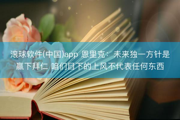 滚球软件(中国)app 恩里克：未来独一方针是赢下拜仁 咱们目下的上风不代表任何东西