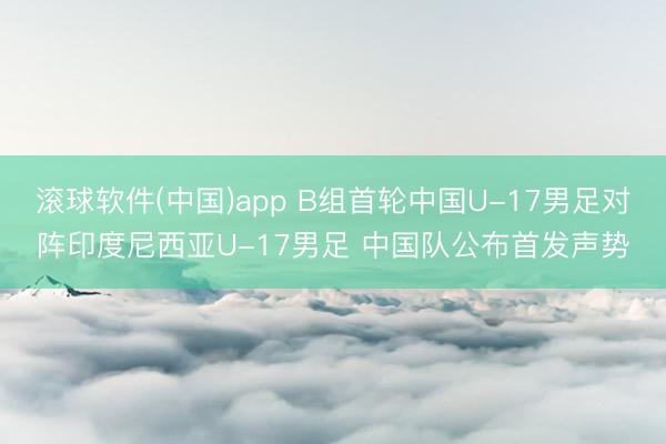滚球软件(中国)app B组首轮中国U-17男足对阵印度尼西亚U-17男足 中国队公布首发声势