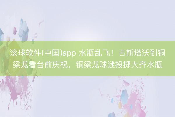 滚球软件(中国)app 水瓶乱飞！古斯塔沃到铜梁龙看台前庆祝，铜梁龙球迷投掷大齐水瓶