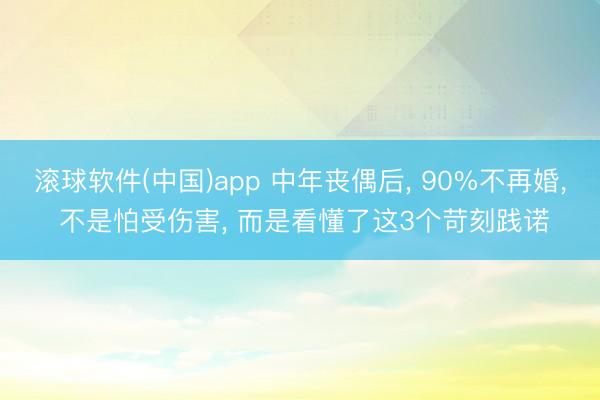 滚球软件(中国)app 中年丧偶后， 90%不再婚， 不是怕受伤害， 而是看懂了这3个苛刻践诺