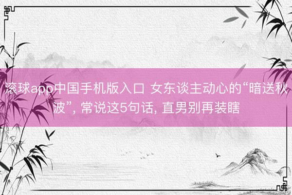 滚球app中国手机版入口 女东谈主动心的“暗送秋波”， 常说这5句话， 直男别再装瞎