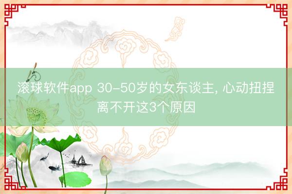 滚球软件app 30-50岁的女东谈主， 心动扭捏离不开这3个原因