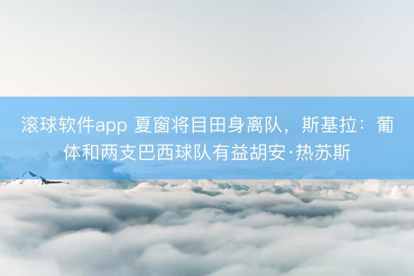 滚球软件app 夏窗将目田身离队，斯基拉：葡体和两支巴西球队有益胡安·热苏斯