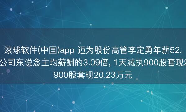 滚球软件(中国)app 迈为股份高管李定勇年薪52.64万元是公司东说念主均薪酬的3.09倍， 1天减执900股套现20.23万元