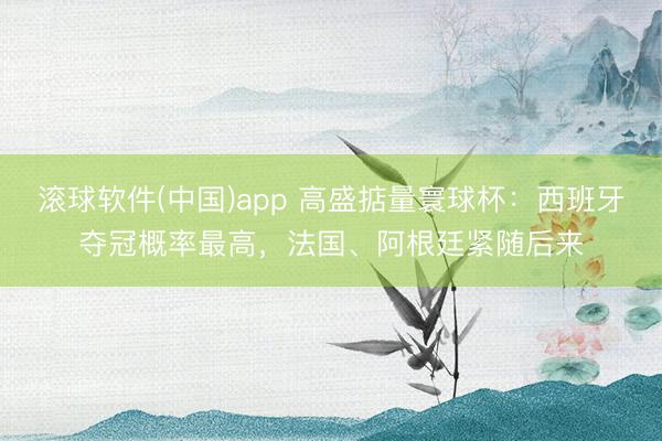 滚球软件(中国)app 高盛掂量寰球杯：西班牙夺冠概率最高，法国、阿根廷紧随后来