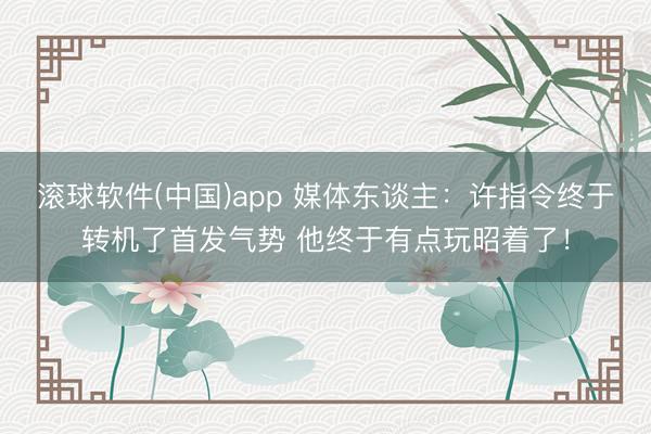 滚球软件(中国)app 媒体东谈主:许指令终于转机了首发气势 他终于有点玩昭着了!
