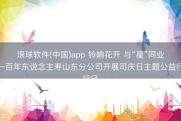 滚球软件(中国)app 铃响花开 与“星”同业——百年东说念主寿山东分公司开展司庆日主题公益行径