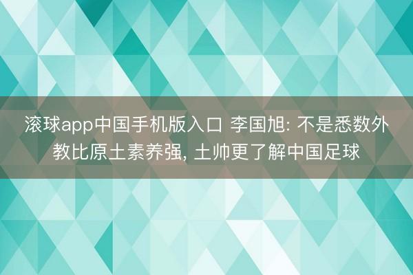 滚球app中国手机版入口 李国旭: 不是悉数外教比原土素养强， 土帅更了解中国足球