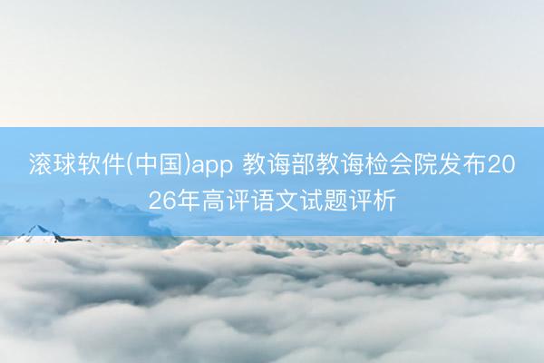 滚球软件(中国)app 教诲部教诲检会院发布2026年高评语文试题评析