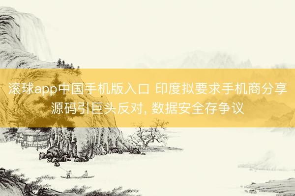 滚球app中国手机版入口 印度拟要求手机商分享源码引巨头反对， 数据安全存争议