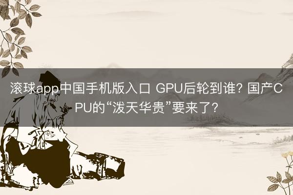 滚球app中国手机版入口 GPU后轮到谁? 国产CPU的“泼天华贵”要来了?