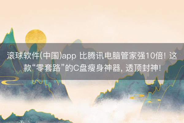 滚球软件(中国)app 比腾讯电脑管家强10倍! 这款“零套路”的C盘瘦身神器， 透顶封神!