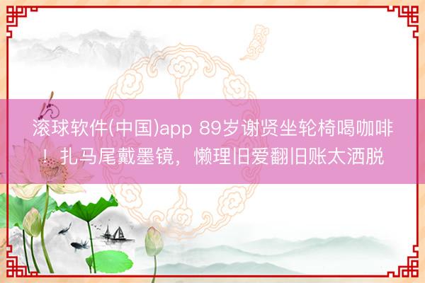 滚球软件(中国)app 89岁谢贤坐轮椅喝咖啡！扎马尾戴墨镜，懒理旧爱翻旧账太洒脱