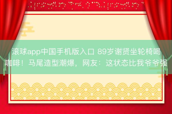 滚球app中国手机版入口 89岁谢贤坐轮椅喝咖啡!马尾造型潮爆,网友:这状态比我爷爷强