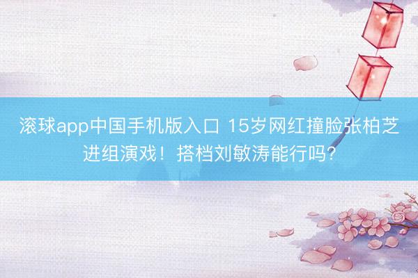 滚球app中国手机版入口 15岁网红撞脸张柏芝进组演戏！搭档刘敏涛能行吗？