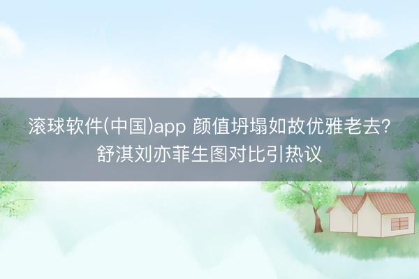 滚球软件(中国)app 颜值坍塌如故优雅老去？舒淇刘亦菲生图对比引热议