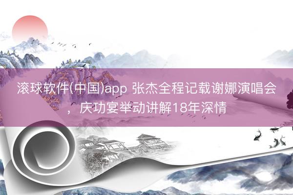 滚球软件(中国)app 张杰全程记载谢娜演唱会，庆功宴举动讲解18年深情