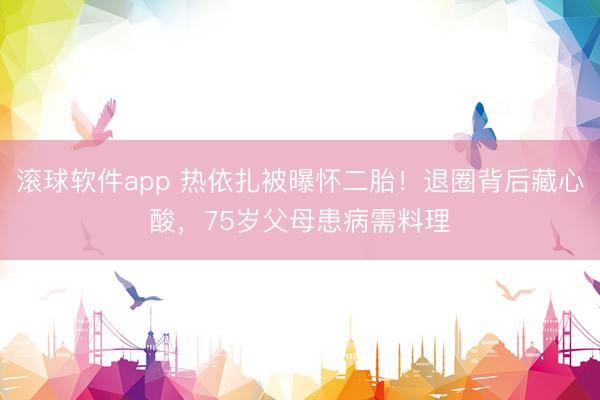 滚球软件app 热依扎被曝怀二胎!退圈背后藏心酸,75岁父母患病需料理