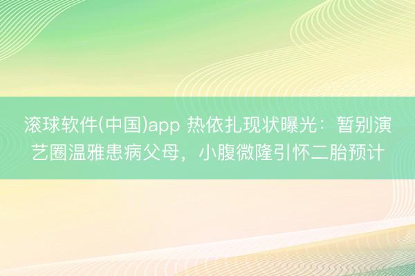 滚球软件(中国)app 热依扎现状曝光:暂别演艺圈温雅患病父母,小腹微隆引怀二胎预计