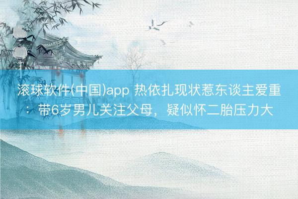 滚球软件(中国)app 热依扎现状惹东谈主爱重：带6岁男儿关注父母，疑似怀二胎压力大