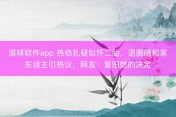 滚球软件app 热依扎疑似怀二胎，退圈随和家东谈主引热议，网友：复旧她的决定