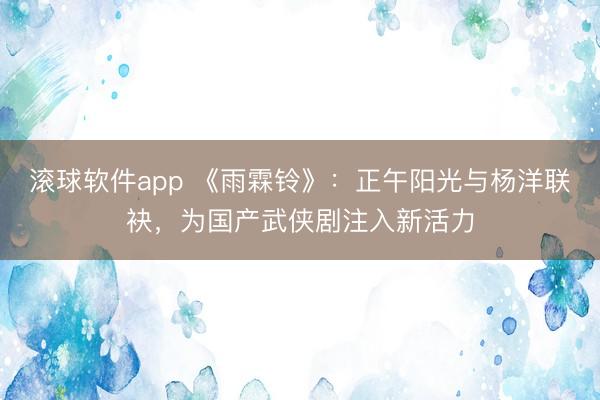 滚球软件app 《雨霖铃》：正午阳光与杨洋联袂，为国产武侠剧注入新活力