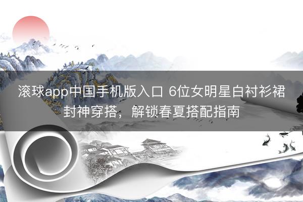 滚球app中国手机版入口 6位女明星白衬衫裙封神穿搭，解锁春夏搭配指南