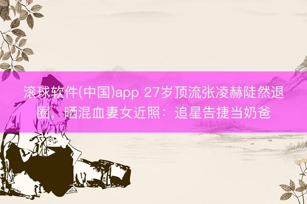 滚球软件(中国)app 27岁顶流张凌赫陡然退圈，晒混血妻女近照：追星告捷当奶爸