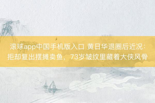 滚球app中国手机版入口 黄日华退圈后近况：拒却复出摆摊卖鱼，73岁皱纹里藏着大侠风骨