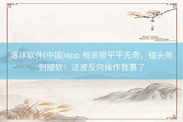滚球软件(中国)app 相亲照平平无奇,碰头帅到腿软!这波反向操作我慕了