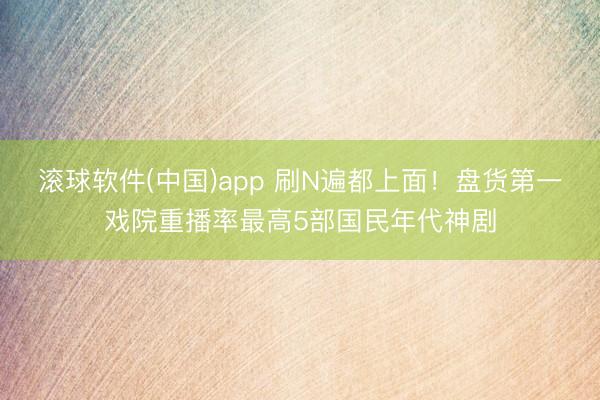 滚球软件(中国)app 刷N遍都上面!盘货第一戏院重播率最高5部国民年代神剧