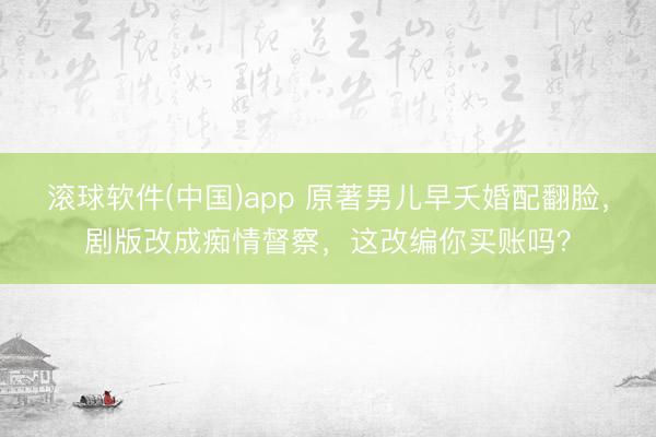滚球软件(中国)app 原著男儿早夭婚配翻脸，剧版改成痴情督察，这改编你买账吗？