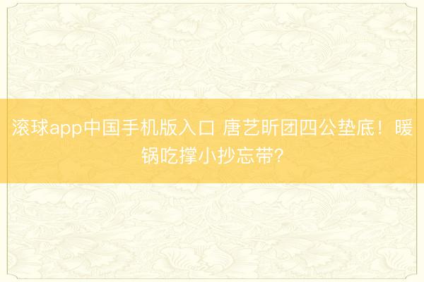 滚球app中国手机版入口 唐艺昕团四公垫底！暖锅吃撑小抄忘带？