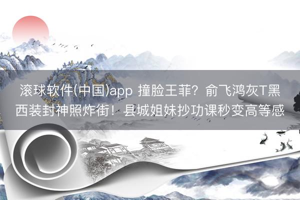 滚球软件(中国)app 撞脸王菲？俞飞鸿灰T黑西装封神照炸街！县城姐妹抄功课秒变高等感