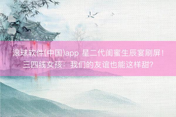 滚球软件(中国)app 星二代闺蜜生辰宴刷屏!三四线女孩:我们的友谊也能这样甜?