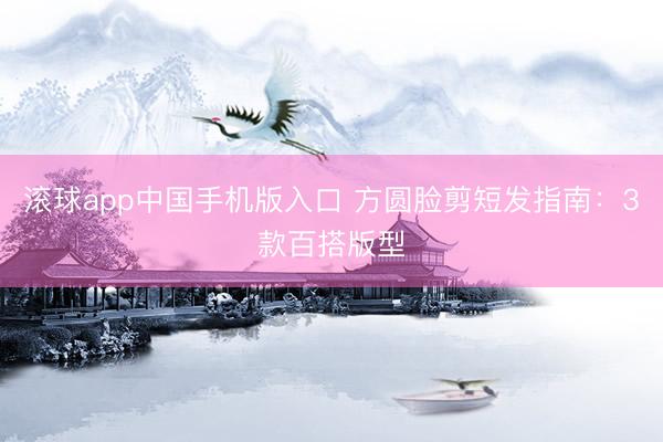 滚球app中国手机版入口 方圆脸剪短发指南：3款百搭版型