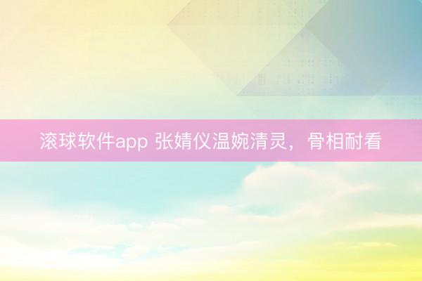 滚球软件app 张婧仪温婉清灵,骨相耐看