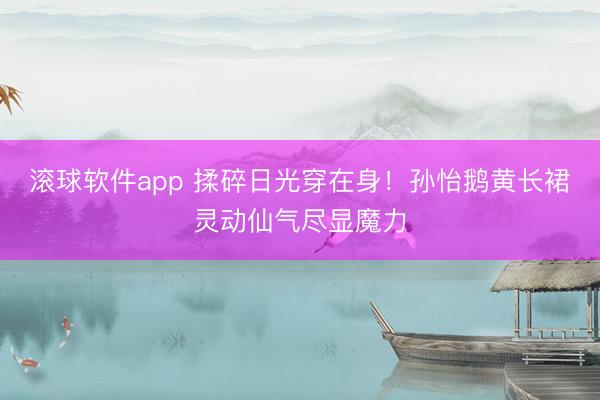 滚球软件app 揉碎日光穿在身！孙怡鹅黄长裙灵动仙气尽显魔力