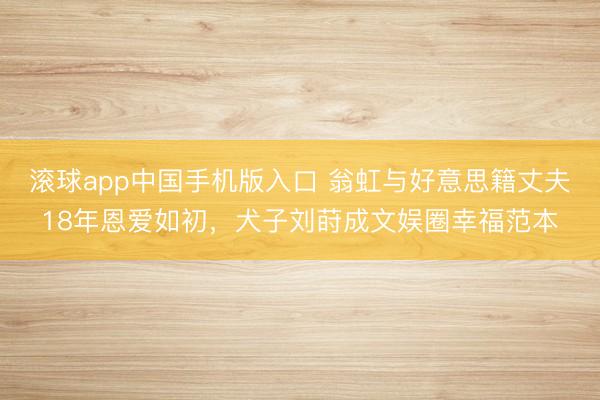 滚球app中国手机版入口 翁虹与好意思籍丈夫18年恩爱如初,犬子刘莳成文娱圈幸福范本