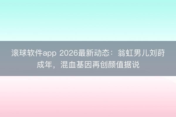 滚球软件app 2026最新动态:翁虹男儿刘莳成年,混血基因再创颜值据说